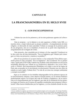 CAPITULO XI


    LA FRANCMASONERIA EN EL SIGLO XVIII


                                             I. – LOS ENCICLOPEDISTAS


     Voltaire fue uno de los primeros y de los más poderosos agentes de la Revo-
lución.
      Esta se propone – ya lo dijimos y en esto seguimos a Haller, León XIII, y a
muchos otros, y mejor todavía por su propia confesión – el aniquilamiento de toda
religión y el derrumbe de toda autoridad. Voltaire se encargó de la primera parte
de ese programa, sino en su totalidad, al menos de su parte más importante, el
aniquilamiento de la religión de Cristo.
      Este proyecto, ¿fue concebido por él mismo o le fue sugerido? Condorcet no
lo dice, pero nos da esta información: “Fue en Inglaterra que Voltaire juró consa-
grar su vida a ese proyecto; y mantuvo su palabra”1.
     ¿Hizo él esa promesa en su fuero interno o a los conjurados? Esta última supo-
sición parece la más verosímil. “Fue en Inglaterra”, dice Condorcet. En su primer
viaje a aquel país (1725-1728), Voltaire fue recibido como francmasón en una de las
sociedades descritas por Toland en su Pantheisticon dedicado a los Lectori Philo-
metho et Philaleti. (Esa denominación Philalèthes se le daba a una de las logias de
París más avanzadas en el movimiento revolucionario). Durante esos tres años de
estadía en suelo inglés, Voltaire llevó “la vida de un rosa-cruz siempre ambulante
y siempre escondido.”
     Aquí ya no estamos en las tinieblas infranqueables de las primeras épocas de
la francmasonería; estamos, como observa Claudio Janner, en un terreno histórico
perfectamente seguro. Es la época del viaje de Voltaire a Inglaterra y de su inicia-
ción en la francmasonería por los ingleses, que data de la fundación de las prime-
ras logias en Francia, por lo menos de aquellas constituidas para preparar la Revo-
lución2. Ellas fueron establecidas por los ingleses, y en las ciudades donde las rela-

                                                            
1   Condorcet. Vie de Voltaire.
2Fueron también los ingleses que instauraron las primeras logias en los otros países. Sir George Hamilton,
dignatario de la Gran Logia de Inglaterra, se encargó de la de Suiza. El conde Scheffer fue designado para la de
Suecia; lord Chesterfield para la de Holanda; el duque d’Exter, Martin Folkes, para el Reino del Piamonte; el
                                                                                             Página 82 de 206

 
 