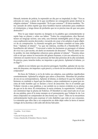Hérault, teniente de policía, lo reprendió un día por su impiedad, le dijo: “Vos os
esforzáis en vano, a pesar de lo que escribieres no conseguiréis jamás destruir la
religión cristiana”. Voltaire respondió: “Es lo que veremos”1. El decía también: “Es-
toy cansado de oírlos repetir que doce hombres fueron suficientes para establecer
el cristianismo, y tengo deseo de probarles que no es preciso mas de que uno para
destruirlo2.”
      Pero lo que mejor muestra su designio es la palabra que constantemente se
repite bajo su pluma y sobre sus labios. “Todos los conspiradores, dice Barruel,
tienen un lenguaje secreto, una seña, una fórmula ininteligible para el lego, pero
cuya explicación secreta desvenda y recuerda sin cesar a los adeptos el gran objeti-
vo de su conspiración. La fórmula escogida por Voltaire consistió en estas pala-
bras: “Aplastar al infame”. “Lo que me interesa, escribía él a Damilaville3, es la
humillación del infame”. “Convocad a todos los hermanos en perseguir al infame
de viva voz y por escrito, sin darle un momento de descanso”. “Haced, tanto cuan-
to podáis, los más inteligentes esfuerzos para aplastar al infame”. “Nuestra situa-
ción es tal que somos la execración del género humano, si (en ese esfuerzo) no tu-
viéremos en nuestro favor a las personas de bien (las personas de la alta sociedad).
Es preciso, pues, tenerlos todos, no importan a qué precio: Aplastad al infame, yo
os digo”4.
     ¿Quién es ese infame que era preciso perseguir, humillar, aplastar de esa ma-
nera sin descanso, sin importar a qué precio y a través de los esfuerzos de todos los
conjurados?
      En boca de Voltaire y en la de todos sus adeptos, esas palabras significaban
constantemente: Aplastad la religión que adora a Jesucristo. Abundan las pruebas
de eso en su correspondencia. Aplastar al infame, es deshacer lo que los Apóstoles
hicieron; es combatir a Aquel que los deístas y ateos combatieron; es pasar por en-
cima de todo hombre que se declare a favor de Jesucristo. Ese es el sentido que
Voltaire vincula a esas palabras, y ese sentido no es menos evidente en su pluma
de que en la de otros. El cristianismo, la secta cristiana, la superstición “cristiana”
son sinónimos bajo la pluma de Federico. D’Alembert es más reservado en el uso
de esa palabra, pero él la toma siempre en el pensamiento que Voltaire le da. Los
otros conjurados no comprenden de otra forma esa “clave”. Ellos no la encuentran
suficientemente fuerte para expresar el voto diabólico que está en sus corazones.
La extensión que ellos dan a su conjuración no debe dejar sobre la tierra el menor
vestigio de la doctrina o del culto del divino Salvador.


                                                            
1   Condillac. Vie de Voltaire.
2   Ibid.
3   Carta del 15 de junio de 1762.
4   Cartas a Damilaville, D'Alembert, Thercot y Saurin.
                                                                        Página 84 de 206

 
 