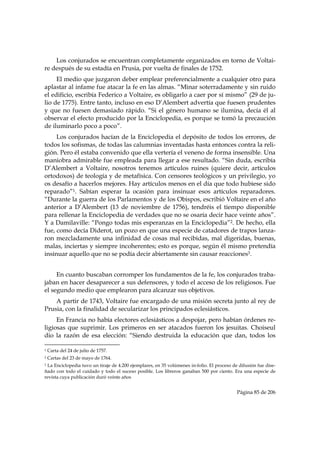 Los conjurados se encuentran completamente organizados en torno de Voltai-
re después de su estadía en Prusia, por vuelta de finales de 1752.
     El medio que juzgaron deber emplear preferencialmente a cualquier otro para
aplastar al infame fue atacar la fe en las almas. “Minar soterradamente y sin ruido
el edificio, escribía Federico a Voltaire, es obligarlo a caer por sí mismo” (29 de ju-
lio de 1775). Entre tanto, incluso en eso D’Alembert advertía que fuesen prudentes
y que no fuesen demasiado rápido. “Si el género humano se ilumina, decía él al
observar el efecto producido por la Enciclopedia, es porque se tomó la precaución
de iluminarlo poco a poco”.
     Los conjurados hacían de la Enciclopedia el depósito de todos los errores, de
todos los sofismas, de todas las calumnias inventadas hasta entonces contra la reli-
gión. Pero él estaba convenido que ella vertería el veneno de forma insensible. Una
maniobra admirable fue empleada para llegar a ese resultado. “Sin duda, escribía
D’Alembert a Voltaire, nosotros tenemos artículos ruines (quiere decir, artículos
ortodoxos) de teología y de metafísica. Con censores teológicos y un privilegio, yo
os desafío a hacerlos mejores. Hay artículos menos en el día que todo hubiese sido
reparado”1. Sabían esperar la ocasión para insinuar esos artículos reparadores.
“Durante la guerra de los Parlamentos y de los Obispos, escribió Voltaire en el año
anterior a D’Alembert (13 de noviembre de 1756), tendréis el tiempo disponible
para rellenar la Enciclopedia de verdades que no se osaría decir hace veinte años”.
Y a Damilaville: “Pongo todas mis esperanzas en la Enciclopedia”2. De hecho, ella
fue, como decía Diderot, un pozo en que una especie de catadores de trapos lanza-
ron mezcladamente una infinidad de cosas mal recibidas, mal digeridas, buenas,
malas, inciertas y siempre incoherentes; esto es porque, según él mismo pretendía
insinuar aquello que no se podía decir abiertamente sin causar reacciones3.


     En cuanto buscaban corromper los fundamentos de la fe, los conjurados traba-
jaban en hacer desaparecer a sus defensores, y todo el acceso de los religiosos. Fue
el segundo medio que emplearon para alcanzar sus objetivos.
    A partir de 1743, Voltaire fue encargado de una misión secreta junto al rey de
Prusia, con la finalidad de secularizar los principados eclesiásticos.
     En Francia no había electores eclesiásticos a despojar, pero habían órdenes re-
ligiosas que suprimir. Los primeros en ser atacados fueron los jesuitas. Choiseul
dio la razón de esa elección: “Siendo destruida la educación que dan, todos los
                                                            
1   Carta del 24 de julio de 1757.
2   Cartas del 23 de mayo de 1764.
3La Enciclopedia tuvo un tiraje de 4.200 ejemplares, en 35 volúmenes in-folio. El proceso de difusión fue dise-
ñado con todo el cuidado y todo el suceso posible. Los libreros ganaban 500 por ciento. Era una especie de
revista cuya publicación duró veinte años


                                                                                            Página 85 de 206

 
 