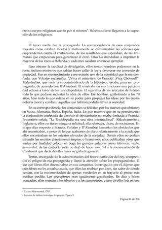otros cuerpos religiosos caerán por sí mismos”. Sabemos cómo llegaron a la supre-
sión de los religiosos.


   El tercer medio fue la propaganda. La correspondencia de esos conjurados
muestra como estaban atentos y mutuamente se comunicaban las acciones que
emprenderían contra el cristianismo, de los resultados que esperaban, de las arti-
mañas que empleaban para garantizar el éxito. Ellos las mandaban a imprimir la
mayoría de las veces a Holanda, y cada mes sacaban un nuevo ejemplar.
    Para obtener la facultad de divulgarlas, ellos tenían hombres poderosos en la
corte, incluso ministros que sabían hacer callar la ley y favorecer ese comercio de
impiedad. Fue en reconocimiento a ese extraño uso de la autoridad que le era con-
fiado, que Voltaire exclamaba: “¡Viva el ministerio de Francia! ¡Viva Choiseul!”1
Malesherbes, que tenía la superintendencia de la biblioteca, estaba, para esa pro-
paganda, de acuerdo con D’Alembert. El mostraba en sus funciones una parciali-
dad odiosa a favor de los Enciclopedistas. El suprimía de los artículos de Frénon
todo lo que pudiese molestar la obra de ellos. Ese hombre, guillotinado a los 70
años, hizo todo lo que estaba en su poder para propagar las ideas por las cuales
debería morir y combatir aquellas que habrían podido salvar la sociedad.
     En su correspondencia, los conjurados se felicitan por los sucesos que obtienen
en Suiza, Alemania, Rusia, España, Italia. Lo que muestra que en su pensamiento
la conjuración confesada de destruir el cristianismo no estaba limitada a Francia.
Brunetière señala: “La Enciclopedia era una obra internacional”. Relativamente a
Inglaterra, ellos no tienen ninguna solicitud; ella rebosaba, dicen, de socinianos. En
lo que dice respecto a Francia, Voltaire y D’Alembert lamentan los obstáculos que
ahí encontraban, a pesar de lo que acabamos de decir relativamente a la ayuda que
ellos encontraban en los estratos elevados de la sociedad. Donde ellos no podían
difundir los escritos abiertamente impíos, o licenciosos, ellos publicaban otros que
tenían por finalidad colocar en boga las grandes palabras como tolerancia, razón,
humanidad, de las cuales la secta no dejó de hacer uso, fiel a la recomendación de
Condorcet que decía de ellas hacer su grito de guerra2.
    Bertin, encargado de la administración del tesoro particular del rey, compren-
dió el peligro de esa propaganda y llamó la atención sobre los propagandistas. El
vio qué libros ellos diseminaban en sus campañas. Interrogados por él, dijeron que
esos libros no les costaban nada, que ellos los recibían por lotes, sin saber de dónde
venían, con la recomendación de apenas venderlos en su trayecto al precio más
módico posible. Los preceptores eran igualmente gratificados. En días y horas
marcados, ellos reunían a los obreros y a los campesinos, y uno de ellos leía en voz

                                                            
1   Carta a Marmontel, 1767.
2   Esquisse du tableau historique des progrès. Época 9.
                                                                       Página 86 de 206

 
 
