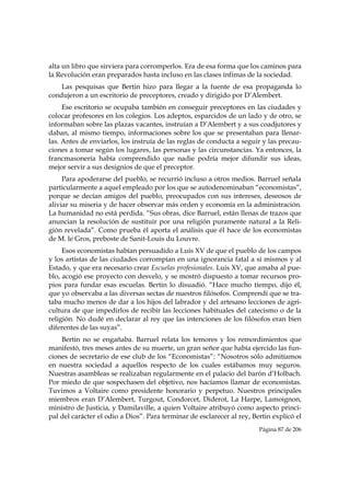 alta un libro que sirviera para corromperlos. Era de esa forma que los caminos para
la Revolución eran preparados hasta incluso en las clases ínfimas de la sociedad.
    Las pesquisas que Bertin hizo para llegar a la fuente de esa propaganda lo
condujeron a un escritorio de preceptores, creado y dirigido por D’Alembert.
     Ese escritorio se ocupaba también en conseguir preceptores en las ciudades y
colocar profesores en los colegios. Los adeptos, esparcidos de un lado y de otro, se
informaban sobre las plazas vacantes, instruían a D’Alembert y a sus coadjutores y
daban, al mismo tiempo, informaciones sobre los que se presentaban para llenar-
las. Antes de enviarlos, los instruía de las reglas de conducta a seguir y las precau-
ciones a tomar según los lugares, las personas y las circunstancias. Ya entonces, la
francmasonería había comprendido que nadie podría mejor difundir sus ideas,
mejor servir a sus designios de que el preceptor.
     Para apoderarse del pueblo, se recurrió incluso a otros medios. Barruel señala
particularmente a aquel empleado por los que se autodenominaban “economistas”,
porque se decían amigos del pueblo, preocupados con sus intereses, deseosos de
aliviar su miseria y de hacer observar más orden y economía en la administración.
La humanidad no está perdida. “Sus obras, dice Barruel, están llenas de trazos que
anuncian la resolución de sustituir por una religión puramente natural a la Reli-
gión revelada”. Como prueba él aporta el análisis que él hace de los economistas
de M. le Gros, preboste de Sanit-Louis du Louvre.
     Esos economistas habían persuadido a Luis XV de que el pueblo de los campos
y los artistas de las ciudades corrompían en una ignorancia fatal a sí mismos y al
Estado, y que era necesario crear Escuelas profesionales. Luis XV, que amaba al pue-
blo, acogió ese proyecto con desvelo, y se mostró dispuesto a tomar recursos pro-
pios para fundar esas escuelas. Bertin lo disuadió. “Hace mucho tiempo, dijo él,
que yo observaba a las diversas sectas de nuestros filósofos. Comprendí que se tra-
taba mucho menos de dar a los hijos del labrador y del artesano lecciones de agri-
cultura de que impedirlos de recibir las lecciones habituales del catecismo o de la
religión. No dudé en declarar al rey que las intenciones de los filósofos eran bien
diferentes de las suyas”.
    Bertin no se engañaba. Barruel relata los temores y los remordimientos que
manifestó, tres meses antes de su muerte, un gran señor que había ejercido las fun-
ciones de secretario de ese club de los “Economistas”: “Nosotros sólo admitíamos
en nuestra sociedad a aquellos respecto de los cuales estábamos muy seguros.
Nuestras asambleas se realizaban regularmente en el palacio del barón d’Holbach.
Por miedo de que sospechasen del objetivo, nos hacíamos llamar de economistas.
Tuvimos a Voltaire como presidente honorario y perpetuo. Nuestros principales
miembros eran D’Alembert, Turgout, Condorcet, Diderot, La Harpe, Lamoignon,
ministro de Justicia, y Damilaville, a quien Voltaire atribuyó como aspecto princi-
pal del carácter el odio a Dios”. Para terminar de esclarecer al rey, Bertin explicó el
                                                                        Página 87 de 206

 
 