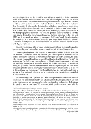 sas, por los premios, por las presidencias académicas a respecto de las cuales dis-
ponía más o menos soberanamente, sea como secretario perpetuo, sea por sus in-
trigas. Su influencia y sus maniobras en ese género bien más lejos de París. “Acabo,
escribía a Voltaire, de hacer entrar en la academia de Berlín a Helvetius y al caba-
llero Jaucourt”. El dispensaba de todos los cuidados a aquellos que destinaba a
formar otros adeptos, confiándoles las funciones de profesores o de preceptores. El
tuvo éxito en colocarlos en todas las provincias de Europa y todos lo mantenían al
par de la propaganda filosófica. “He aquí, mi querido filósofo, escribía a Voltaire,
en la alegría de su alma ruin, he aquí lo que fue dicho en Cassel en el día 8 de abril
(1772), en la presencia de Mons., el landgrave1 de Hesse-Cassel, de seis príncipes
del imperio y de la más numerosa asamblea, por un profesor de historia que di a
Monseñor, el landgrave”. La pieza enviada era un discurso lleno de invectivas con-
tra la Iglesia y el clero.
    Era sobre todo junto a los jóvenes príncipes destinados a gobernar los pueblos
que importaba a los conjurados colocar preceptores iniciados en los misterios.
     La correspondencia de ellos muestra la atención en no desperdiciar un medio
tan poderoso. Usaron de todos los artificios para colocar junto al heredero de Luis
XVI un sacerdote dispuesto a inspirar sus principios al ilustre alumno, tal como
ellos habían conseguido colocar al abate Condillac junto al Infante de Parma2. En-
tre tanto, no fue dado a los conjurados ver el filosofismo sentado sobre el trono de
los Bourbons, como estaba sobre los tronos del Norte. Pero Luis XV, sin ser un
impío, sin poder ser contado entre el número de sus adeptos, ni por eso dejó de ser
una de las grandes causas del progreso de la conjuración anticristiana. Él lo fue por
la disolución de sus costumbres y por la publicidad de sus escándalos. Además, se
cercó o se dejó rodear de ministros sin fe, que tenían relaciones íntimas con Voltai-
re y sus conjurados.
      Barruel consagra los capítulos XII a XVI de su primer volumen en mostrar las
conquistas que ellos hicieron entre las cabezas coronadas, los príncipes y las prin-
cesas, los ministros, los grandes señores, los magistrados, los hombres de letras, en
fin, ¡ay de nosotros! en el clero3. Es verdadero decir que los conjurados sacados del
                                                            
1   Título o dignidad de algunos príncipes alemanes. (N. del T.)
2El gran duque Nicolás Mikhailowitch de Rusia acaba de publicar un libro, Comte Paul Stroganow. Stroganow
fue confiado por su familia a los cuidados del futuro convencional y regicida Romme, como Alejandro I, del
cual se hizo amigo y consejero, tuvo por preceptor al iluminista La Harpe. Romme llevó a su alumno para
Francia y no dejó de hablar en una sola sesión de la Constituyente, “la mejor escuela de derecho público”. En
enero de 1790, Romme funda un club, la “Sociedad de los Amigos de la Ley”; en ella hace entrar a su alumno,
al cual da desde luego el nombre de Paul Otcher. El 7 de agosto de 1799, Paul Octher es recibido como miem-
bro del club de los jacobinos. Catalina, advertida por su embajador, llama entonces a Stroganow, que debe
retornar a Rusia.
3El masón Emile Daruty intercaló en una de sus obras un Cuadro de Oficiales y Miembros del Gran Oriente de
Francia, en 1787.
Esa lista comprendía: 1 príncipe de sangre: el duque de Orleans, Gran Maestre; 2 duques: el duque de Luxem-
burgo, Administrador General; el duque de Crussol, Gran conservador de la Orden en Francia; trece sacerdo-
                                                                                          Página 89 de 206

 
 