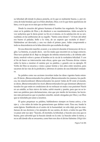su felicidad allí donde le plazca ponerla, en lo que es realmente bueno, y, por en-
cima de toda bondad, que es el bien absoluto, Dios; o en lo que tiene apariencias de
bien, o en lo que no es más que un bien relativo.
     Desde la creación del género humano el hombre fue engañado. En lugar de
creer en la palabra de Dios y de obedecer a sus mandamientos, Adán escuchó la
voz seductora que le decía poner su fin en sí mismo, en la satisfacción de su sen-
sualidad, en las ambiciones de su orgullo. “Seréis como dioses”; “el fruto del árbol
era bueno al paladar, bello a la vista, de un aspecto que excitaba el deseo”.
Habiéndose así desviado, y una vez dado el primer paso, Adán comprometió a
toda su descendencia en la falsa dirección que acababa de elegir.
      En esa dirección marchó, avanzó, y se extravió durante el transcurso de los si-
glos. La historia, se puede decir, son los males que encontró en su largo extravío.
Dios tuvo piedad de él. Bajo su designio de infinita misericordia y de infinita sabi-
duría, resolvió volver a poner al hombre en la vía de la verdadera felicidad. Y con
el fin de hacer su intervención más eficaz, quiso que una Persona divina viniera
sobre la tierra a mostrar el camino por su palabra, y guiarlo con su ejemplo. El
Verbo de Dios se encarna y viene a pasar treinta y tres años entre nosotros, para
sacarnos de las vías de la perdición y abrirnos el camino de una felicidad verdade-
ra.
      Su palabra como sus acciones invertían todas las ideas vigentes hasta enton-
ces. El decía: ¡Bienaventurados los pobres! ¡Bienaventurados los mansos, los pacífi-
cos, los misericordiosos! ¡Bienaventurados los puros! Antes de Él venir al mundo,
se decía: ¡Bienaventurados los ricos! ¡Bienaventurados los que dominan! ¡Bienaven-
turados los que están en condiciones de no rechazar en nada a sus pasiones! Nació
en un establo, se hizo siervo de todos, sufrió muerte y pasión, para que no se to-
men sus palabras para declamaciones, sino que por medio de lecciones, las leccio-
nes más persuasivas que se puedan concebir, siendo otorgadas por Dios y un Dios
que se inmolaba por amor a nosotros.
     El quiso perpetuar su palabra, hablándonos siempre en forma activa, a los
ojos y a los oídos de todas las generaciones que debían venir. Para eso, funda la
santa Iglesia. Establecida en el centro de la humanidad, no sólo dejó, por las ense-
ñanzas de sus doctores y los ejemplos de sus santos, de decir, a todos los que Ella
ve pasar ante sus ojos: “buscáis, oh mortales, la felicidad, y buscáis una cosa que es
buena, pero advertid que la buscáis donde no la está. La buscáis sobre la tierra, y
no es allí donde ella se encuentra, como bien nos dice el divino Salmista: Diligit dies

                                                                         Página 9 de 206

 
 