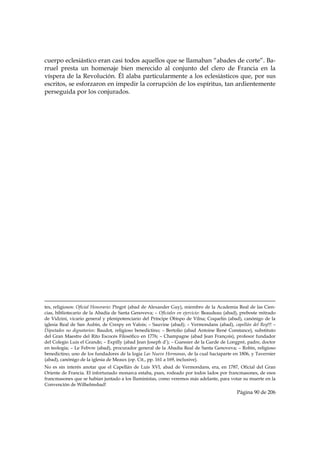 cuerpo eclesiástico eran casi todos aquellos que se llamaban “abades de corte”. Ba-
rruel presta un homenaje bien merecido al conjunto del clero de Francia en la
víspera de la Revolución. Él alaba particularmente a los eclesiásticos que, por sus
escritos, se esforzaron en impedir la corrupción de los espíritus, tan ardientemente
perseguida por los conjurados.




                                                                                                                                                                                     
tes, religiosos: Oficial Honorario: Pingré (abad de Alexander Guy), miembro de la Academia Real de las Cien-
cias, bibliotecario de la Abadía de Santa Genoveva; – Oficiales en ejercicio: Beaudeau (abad), preboste mitrado
de Vidzini, vicario general y plenipotenciario del Príncipe Obispo de Vilna; Coquelin (abad), canónigo de la
iglesia Real de San Aubin, de Crespy en Valois; – Sauvine (abad); – Vermondans (abad), capellán del Rey!!! –
Diputados no dignatarios: Baudot, religioso benedictino; – Bertolio (abad Antoine René Constance), substituto
del Gran Maestre del Rito Escocés Filosófico en 1776; – Champagne (abad Jean François), profesor fundador
del Colegio Luis el Grande; – Expilly (abad Jean Joseph d’); – Guessier de la Garde de Longpré, padre, doctor
en teología; – Le Febvre (abad), procurador general de la Abadía Real de Santa Genoveva; – Robin, religioso
benedictino; uno de los fundadores de la logia Las Nueve Hermanas, de la cual hacíaparte en 1806, y Tavernier
(abad), canónigo de la iglesia de Meaux (op. Cit., pp. 161 a 169, inclusive).
No es sin interés anotar que el Capellán de Luis XVI, abad de Vermondans, era, en 1787, Oficial del Gran
Oriente de Francia. El infortunado monarca estaba, pues, rodeado por todos lados por francmasones, de esos
francmasones que se habían juntado a los Iluministas, como veremos más adelante, para votar su muerte en la
Convención de Wilhelmsbad!
                                                                                                                                                     Página 90 de 206

 
 