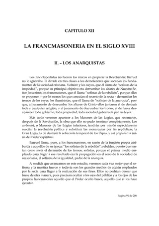 CAPITULO XII


    LA FRANCMASONERIA EN EL SIGLO XVIII


                        II. – LOS ANARQUISTAS


      Los Enciclopedistas no fueron los únicos en preparar la Revolución; Barruel
no lo ignoraba. El divide en tres clases a los demoledores que socaban los funda-
mentos de la sociedad cristiana. Voltaire y los suyos, que él llama de “sofistas de la
impiedad”, porque su principal objetivo era derrumbar los altares de Nuestro Se-
ñor Jesucristo; los francmasones, que él llama “sofistas de la rebelión”, porque ellos
se proponen – por lo menos los que conocían el secreto de la secta – derrumbar los
tronos de los reyes; los iluministas, que él llama de “sofistas de la anarquía”, por-
que, al juramento de derrumbar los altares de Cristo ellos juntaron el de destruir
toda y cualquier religión, y al juramento de derrumbar los tronos, el de hacer des-
aparecer todo gobierno, toda propiedad, toda sociedad gobernada por las leyes.
      Más tarde veremos aparecer a los Masones de las Logias, que retomaron,
después de la Revolución, la obra que ello no pudo terminar completamente. Los
carbonari, o Masones de las Logias inferiores, tendrán por misión especialmente
suscitar la revolución política y substituir las monarquías por las repúblicas; la
Gran Logia, la de destruir la soberanía temporal de los Papas, y así preparar la rui-
na del Poder espiritual.
     Barruel llama, pues, a los francmasones, en razón de la función propia atri-
buida a aquellos de su época: “los sofistas de la rebelión”; rebeldes, puesto que ten-
ían como meta el derrumbe de los tronos; sofistas, porque el primer medio em-
pleado para llegar a ese resultado era la propagación en el seno de la sociedad de
un sofisma, el sofisma de la igualdad, padre de la anarquía.
     A medida que avanzamos en este estudio, veremos cada vez mejor que el so-
fisma y la mentira fueron y todavía son los grandes medios de acción empleados
por la secta para llegar a la realización de sus fines. Ellos no podrían desear que
fuese de otra manera, pues precisan ocultar a los ojos del público y a los ojos de los
propios francmasones aquello que el Poder oculto busca, aquello que él los hace
ejecutar.



                                                                       Página 91 de 206

 
 
