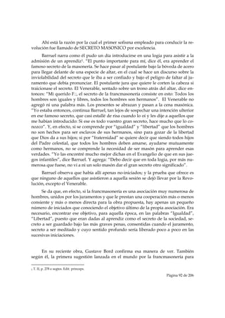 Ahí está la razón por la cual el primer sofisma empleado para conducir la re-
volución fue llamado de SECRETO MASONICO por excelencia.
      Barruel narra como él pudo un día introducirse en una logia para asistir a la
admisión de un aprendiz1. “El punto importante para mí, dice él, era aprender el
famoso secreto de la masonería. Se hace pasar al postulante bajo la bóveda de acero
para llegar delante de una especie de altar, en el cual se hace un discurso sobre la
inviolabilidad del secreto que le iba a ser confiado y bajo el peligro de faltar al ju-
ramento que debía pronunciar. El postulante jura que quiere le corten la cabeza si
traicionase el secreto. El Venerable, sentado sobre un trono atrás del altar, dice en-
tonces: “Mi querido F.:, el secreto de la francmasonería consiste en esto: Todos los
hombres son iguales y libres, todos los hombres son hermanos”. El Venerable no
agregó ni una palabra más. Los presentes se abrazan y pasan a la cena masónica.
“Yo estaba entonces, continua Barruel, tan lejos de sospechar una intención ulterior
en ese famoso secreto, que casi estallé de risa cuando lo oí y les dije a aquellos que
me habían introducido: Si ese es todo vuestro gran secreto, hace mucho que lo co-
nozco”. Y, en efecto, si se comprende por “igualdad” y “libertad” que los hombres
no son hechos para ser esclavos de sus hermanos, sino para gozar de la libertad
que Dios da a sus hijos; si por “fraternidad” se quiere decir que siendo todos hijos
del Padre celestial, que todos los hombres deben amarse, ayudarse mutuamente
como hermanos, no se comprende la necesidad de ser masón para aprender esas
verdades. “Yo las encontré mucho mejor dichas en el Evangelio de que en sus jue-
gos infantiles”, dice Barruel. Y agrega: “Debo decir que en toda logia, por más nu-
merosa que fuese, no vi a ni un solo masón dar el gran secreto otro significado”.
     Barruel observa que había allí apenas no-iniciados; y la prueba que ofrece es
que ninguno de aquellos que asistieron a aquella sesión se dejó llevar por la Revo-
lución, excepto el Venerable.
      Se da que, en efecto, si la francmasonería es una asociación muy numerosa de
hombres, unidos por los juramentos y que le prestan una cooperación más o menos
consiente y más o menos directa para la obra propuesta, hay apenas un pequeño
número de iniciados que conociendo el objetivo último de la propia asociación. Era
necesario, encontrar ese objetivo, para aquella época, en las palabras “Igualdad”,
“Libertad”, puesto que eran dadas al aprendiz como el secreto de la sociedad, se-
creto a ser guardado bajo las más graves penas, consentidas cuando el juramento,
secreto a ser meditado y cuyo sentido profundo sería liberado poco a poco en las
sucesivas iniciaciones.


     En su reciente obra, Gustave Bord confirma esa manera de ver. También
según él, la primera sugestión lanzada en el mundo por la francmasonería para
                                                            
1   T. II, p. 278 e segtes. Edit. princeps.

                                                                        Página 92 de 206

 
 