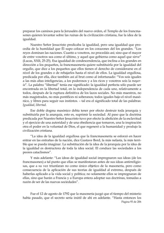 preparar los caminos para la Jerusalén del nuevo orden, el Templo de los francma-
sones quieren levantar sobre las ruinas de la civilización cristiana, fue la idea de la
igualdad.
      Nuestro Señor Jesucristo predicaba la igualdad, pero una igualdad que pro-
cedía de la humildad que Él supo colocar en los corazones del los grandes. “Los
reyes dominan las naciones. Cuanto a vosotros, no procedáis así; sino que el mayor
de entre vosotros sea como el último, y aquel que gobierna como aquel que sirve”
(Lucas, XXII, 25-25). Esa igualdad de condescendencia, que inclina a los grandes en
dirección a los pequeños, la francmasonería quiere substituirla por la igualdad del
orgullo, que dice a los pequeños que ellos tienen el derecho de considerarse en el
nivel de los grandes o de rebajarlos hasta el nivel de ellos. La igualdad orgullosa,
predicada por ella, dice también así al brut como al infortunado: “Vos sois iguales
a las más altas inteligencias, a los poderosos y a los ricos y vosotros sois la mayor-
ía”. La palabra “libertad” tenía ese significado: la igualdad perfecta sólo puede ser
encontrada en la libertad total, en la independencia de cada uno, relativamente a
todos, después de la ruptura definitiva de los lazos sociales. No más maestros, no
más magistrados, no más pontífices ni soberanos; todos iguales bajo el nivel masó-
nico, y libres para seguir sus instintos. – tal era el significado total de las palabras:
Igualdad, libertad.
      Ese doble dogma masónico debía tener por efecto destruir toda jerarquía y
substituirla por la anarquía, esto es, suprimir la sociedad. Al paso que la doctrina
predicada por Nuestro Señor Jesucristo tuvo por efecto la abolición de la esclavitud
y el ejercicio de una autoridad y de una obediencia que tomaron, una la inspiración
otra el poder en la voluntad de Dios, el que regeneró a la humanidad y produjo la
civilización cristiana.
      “La idea de la igualdad orgullosa que la francmasonería se esforzó en hacer
entrar en las entrañas de la nación, dice Gustave Bord, la más nefasta, la más terri-
ble que se pueda imaginar. La substitución de la idea de la jerarquía por la idea de
la igualdad es destructora de toda la idea social. El conduce las sociedades a los
peores cataclismos”.
      Y más adelante: “Las ideas de igualdad social impregnaron sus ideas (de los
francmasones) a tal punto que ellas se manifestaran antes de sus ideas antirreligio-
sas, que a su vez triunfaran no como único objetico de la masonería, pero como
consecuencia de la aplicación de sus teorías de igualdad al extremo, después de
haberlas aplicado a la vida social y política; no solamente ellos se impregnaran de
ellas, sino que harán a Francia y a Europa entera adoptar sus doctrinas, tomadas a
razón de ser de las nuevas sociedades”.


     Fue el 12 de agosto de 1792 que la masonería juzgó que el tiempo del misterio
había pasado, que el secreto sería inútil de ahí en adelante. “Hasta entonces los
                                                                          Página 93 de 206

 
 