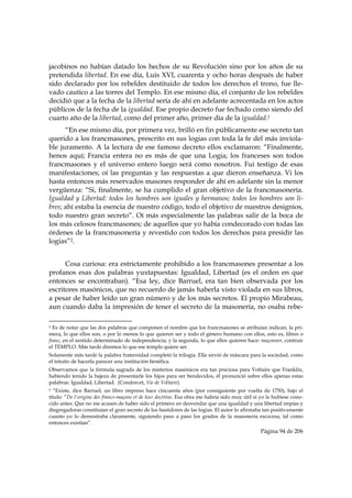jacobinos no habían datado los hechos de su Revolución sino por los años de su
pretendida libertad. En ese día, Luis XVI, cuarenta y ocho horas después de haber
sido declarado por los rebeldes destituido de todos los derechos el trono, fue lle-
vado cautico a las torres del Templo. En ese mismo día, el conjunto de los rebeldes
decidió que a la fecha de la libertad sería de ahí en adelante acrecentada en los actos
públicos de la fecha de la igualdad. Ese propio decreto fue fechado como siendo del
cuarto año de la libertad, como del primer año, primer día de la igualdad.1
      “En ese mismo día, por primera vez, brilló en fin públicamente ese secreto tan
querido a los francmasones, prescrito en sus logias con toda la fe del más inviola-
ble juramento. A la lectura de ese famoso decreto ellos exclamaron: “Finalmente,
henos aquí; Francia entera no es más de que una Logia; los franceses son todos
francmasones y el universo entero luego será como nosotros. Fui testigo de esas
manifestaciones; oí las preguntas y las respuestas a que dieron enseñanza. Vi los
hasta entonces más reservados masones responder de ahí en adelante sin la menor
vergüenza: “Si, finalmente, se ha cumplido el gran objetivo de la francmasonería.
Igualdad y Libertad: todos los hombres son iguales y hermanos; todos los hombres son li-
bres; ahí estaba la esencia de nuestro código, todo el objetivo de nuestros designios,
todo nuestro gran secreto”. Oí más especialmente las palabras salir de la boca de
los más celosos francmasones; de aquellos que yo había condecorado con todas las
órdenes de la francmasonería y revestido con todos los derechos para presidir las
logias”2.


      Cosa curiosa: era estrictamente prohibido a los francmasones presentar a los
profanos esas dos palabras yuxtapuestas: Igualdad, Libertad (es el orden en que
entonces se encontraban). “Esa ley, dice Barruel, era tan bien observada por los
escritores masónicos, que no recuerdo de jamás haberla visto violada en sus libros,
a pesar de haber leído un gran número y de los más secretos. El propio Mirabeau,
aun cuando daba la impresión de tener el secreto de la masonería, no osaba rebe-
                                                            
1 Es de notar que las dos palabras que componen el nombre que los francmasones se atribuían indican, la pri-
mera, lo que ellos son, o por lo menos lo que quieren ser y todo el género humano con ellos, esto es, libres o
franc, en el sentido determinado de independencia; y la segunda, lo que ellos quieren hace: maçonner, contruir
el TEMPLO. Más tarde diremos lo que ese templo quiere ser.
Solamente más tarde la palabra fraternidad completó la trilogía. Ella sirvió de máscara para la sociedad, como
el intuito de hacerla parecer una institución benéfica.
Observamos que la fórmula sagrada de los misterios masónicos era tan preciosa para Voltaire que Franklin,
habiendo tenido la bajeza de presentarle los hijos para ser bendecidos, él pronunció sobre ellos apenas estas
palabras: Igualdad, Libertad. (Condorcet, Vie de Voltaire).
2 “Existe, dice Barruel, un libro impreso hace cincuenta años (por consiguiente por vuelta de 1750), bajo el
título: “De l'origine des francs-maçons et de leur doctrine. Esa obra me habría sido muy útil si yo la hubiese cono-
cido antes. Que no me acusen de haber sido el primero en desvendar que una igualdad y una libertad impías y
disgregadoras constituían el gran secreto de los bastidores de las logias. El autor lo afirmaba tan positivamente
cuanto yo lo demostraba claramente, siguiendo paso a paso los grados de la masonería escocesa, tal como
entonces existían”.
                                                                                                Página 94 de 206

 
 