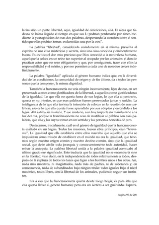 larlas sino un parte, libertad, aquí, igualdad de condiciones, allá. El sabía que to-
davía no había llegado el tiempo en que sus I.: podrían perdonarlo por tener, me-
diante la yuxtaposición de esas dos palabras, despertando la atención sobre el sen-
tido que ellas podrían tomar, esclarecidas una por la otra”.
      La palabra “libertad”, considerada aisladamente en sí misma, presenta al
espíritu no una cosa misteriosa y secreta, sino una cosa conocida y eminentemente
buena. Es incluso el don más precioso que Dios concedió a la naturaleza humana,
aquel que la coloca en un reino tan superior al ocupado por los animales: el don de
practicar actos que no sean obligatorios y que, por consiguiente, traen con ellos la
responsabilidad y el mérito, y por eso permiten a cada uno de nosotros crecer inde-
finidamente.
     La palabra “igualdad” aplicada al género humano indica que, en la diversi-
dad de las condiciones, la comunidad de origen y de fin último, da a todas las per-
sonas que la componen, la misma dignidad.
      También la francmasonería no veía ningún inconveniente, lejos de eso, en ser
presentada a estos como glorificadora de la libertad, a aquellos como glorificadoras
de la igualdad. Lo que ella no quería fuera de sus logias, lo que ella al contrario,
quería en su interior, es que esas palabras fuesen presentadas juntas y unidas. La
inteligencia de lo que ella tuviera la intención de colocar en la reunión de esas pa-
labras, eso es lo que ella quería fuese aprendido por sus adeptos y escondido a los
legos. Ahí estaba su misterio. Y ese misterio, aun hoy importa no manifestarlo a la
luz del día, porque la francmasonería no cesó de mistificar al público con esas pa-
labras, que ella y los suyos toman en un sentido y las personas honestas de otro.
      Destacamos, inicialmente, cuál es el género de igualdad que la francmasoner-
ía exaltaba en sus logias. Todos los masones, fuesen ellos príncipes, eran “herma-
nos”. La igualdad que ella establecía entre ellos marcaba que aquello que ella se
impusieran como misión de establecer en el mundo no era la igualdad, que tene-
mos según nuestro origen común y nuestro destino común, sino que la igualdad
social, que debe abolir toda jerarquía y consecuentemente toda autoridad, hacer
reinar la anarquía. La palabra libertad unida a la palabra igualdad acentuaba al
último grado ese significado. Esto traducía que la igualdad no se encontraría sino
en la libertad, vale decir, en la independencia de todos relativamente a todos, des-
pués de la ruptura de todos los lazos que ligan a los hombres unos a los otros. Así,
nada más maestros, ni magistrados, nada más de padres, ni de soberanos y, en
consecuencia, nada de subordinados bajo ningún título: todos iguales bajo el nivel
masónico, todos libres, con la libertad de los animales, pudiendo seguir sus instin-
tos.
      Era a eso que la francmasonería quería desde luego llegar, es para allá que
ella quería llevar al género humano; pero era un secreto a ser guardado. Esparci-


                                                                      Página 95 de 206

 
 
