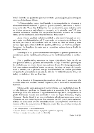 remos en medio del pueblo las palabras libertad e igualdad; pero guardemos para
nosotros el significado último.
      Ya Voltaire declara querer dar libertad a la razón oprimida por el dogma, y
restablecer entre los hombres la igualdad que el sacerdocio, armado de la Revela-
ción, había roto. “Nada hay de tan pobre y de tan miserable, decía Voltaire, como
un hombre que recurre a otro hombres para saber en lo que debe creer”1. El invo-
caba con sus deseos “aquellos días en que el sol iluminará apenas a los hombres
libres, que no reconocerán otros maestro más allá de su razón”2.
      A esa primera igualdad en la incredulidad, la alta masonería juzgó ser nece-
sario juntar otra, la igualdad social. Era necesario, por consiguiente, deshacerse de
los reyes, así como de los sacerdotes abatir los tronos, así como los altares, y antes
de todo aquel que dominaba todos los pueblos, el trono de los Bourbons. Lilia pedi-
bus destrue3 fue la palabra de orden que se esparció de logia en logia, y de ahí, de
pueblo en pueblo.
     En la logias se oía que no existe libertad sin igualdad para un pueblo que no
es soberano, que no puede hacer sus leyes, que no puede ni revocarlas, ni cambiar-
las.
      Para el pueblo no hay necesidad de largas explicaciones. Basta hacerlo oír
esas palabras: libertad, igualdad. El comprende, y luego se mostrará pronto para
los combates que los objetos de sus más ardientes deseos deberían proporcionarle.
Así, en un instante, armado de lanzas, bayonetas y hachotes, se lanzó a la conquis-
ta de la libertad y de la igualdad. El supo dónde encontrar los castillos que debían
ser quemados y las cabezas a ser cortadas para no ver nada más encima de sí, y en
todo y por todo tener libertad de acción.


     No se injuria a la francmasonería cuando se afirma que el secreto que ella
ocultaba sobre esas palabras, libertad e igualdad, era la Revolución con todos sus
horrores.
       Citemos, entre tanto, por causa de su importancia y de su claridad, lo que di-
ce John Robinson, profesor de filosofía natural y secretario de la Academia de
Edimburgo. El se hizo masón en la segunda mitad del siglo XVIII y luego obtuvo el
grado de Maestro escocés. Con ese título él visitó las logias de Francia, Bélgica,
Alemania y Rusia. Adquirió tan gran crédito junto a los francmasones, que estos le
ofrecieron los más elevados grados. Fue entonces, en 1797, que él publicó el resul-
tado de sus estudios en un libro intitulado Preuves des conspirations contre toutes les
religions et tous les gouvernements de l'Europe, ourdies dans les assemblées secrètes des
                                                            
1   Carta al duque de Usez, 19 de noviembre de 1760.
2   Condorcet. Esquisse d'un tableau historique du progrès de l'esprit humain. (Época 9).
3   Destruid los lirios (las flores de lis) desde la base (N. do T.).
                                                                                            Página 96 de 206

 
 