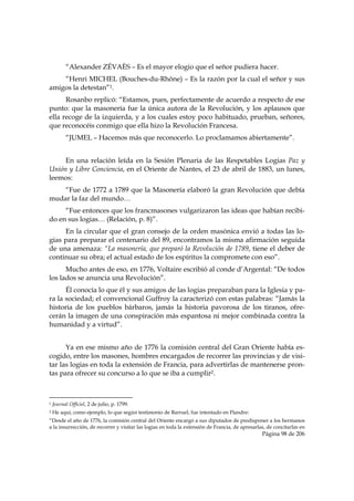 “Alexander ZÉVAÈS – Es el mayor elogio que el señor pudiera hacer.
    “Henri MICHEL (Bouches-du-Rhône) – Es la razón por la cual el señor y sus
amigos la detestan”1.
      Rosanbo replicó: “Estamos, pues, perfectamente de acuerdo a respecto de ese
punto: que la masonería fue la única autora de la Revolución, y los aplausos que
ella recoge de la izquierda, y a los cuales estoy poco habituado, prueban, señores,
que reconocéis conmigo que ella hizo la Revolución Francesa.
           “JUMEL – Hacemos más que reconocerlo. Lo proclamamos abiertamente”.


     En una relación leída en la Sesión Plenaria de las Respetables Logias Paz y
Unión y Libre Conciencia, en el Oriente de Nantes, el 23 de abril de 1883, un lunes,
leemos:
    “Fue de 1772 a 1789 que la Masonería elaboró la gran Revolución que debía
mudar la faz del mundo…
     “Fue entonces que los francmasones vulgarizaron las ideas que habían recibi-
do en sus logias… (Relación, p. 8)”.
     En la circular que el gran consejo de la orden masónica envió a todas las lo-
gias para preparar el centenario del 89, encontramos la misma afirmación seguida
de una amenaza: “La masonería, que preparó la Revolución de 1789, tiene el deber de
continuar su obra; el actual estado de los espíritus la compromete con eso”.
      Mucho antes de eso, en 1776, Voltaire escribió al conde d’Argental: “De todos
los lados se anuncia una Revolución”.
      Él conocía lo que él y sus amigos de las logias preparaban para la Iglesia y pa-
ra la sociedad; el convencional Guffroy la caracterizó con estas palabras: “Jamás la
historia de los pueblos bárbaros, jamás la historia pavorosa de los tiranos, ofre-
cerán la imagen de una conspiración más espantosa ni mejor combinada contra la
humanidad y a virtud”.


      Ya en ese mismo año de 1776 la comisión central del Gran Oriente había es-
cogido, entre los masones, hombres encargados de recorrer las provincias y de visi-
tar las logias en toda la extensión de Francia, para advertirlas de mantenerse pron-
tas para ofrecer su concurso a lo que se iba a cumplir2.


                                                            
1   Journal Officiel, 2 de julio, p. 1799.
2   He aquí, como ejemplo, lo que según testimonio de Barruel, fue intentado en Flandre:
“Desde el año de 1776, la comisión central del Oriente encargó a sus diputados de predisponer a los hermanos
a la insurrección, de recorrer y visitar las logias en toda la extensión de Francia, de apresarlas, de concitarlas en
                                                                                                 Página 98 de 206

 
 