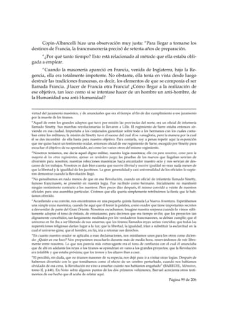 Copin-Albancelli hizo una observación muy justa: “Para llegar a tomarse los
destinos de Francia, la francmasonería precisó de setenta años de preparación.
     “¿Por qué tanto tiempo? Esto está relacionado al método que ella estaba obli-
gada a emplear.
     “Cuando la masonería apareció en Francia, venida de Inglaterra, bajo la Re-
gencia, ella era totalmente impotente. No obstante, ella tenía en vista desde luego
destruir las tradiciones francesas, es decir, los elementos de que se componía el ser
llamada Francia. ¡Hacer de Francia otra Francia! ¿Cómo llegar a la realización de
ese objetivo, tan loco como si se intentase hacer de un hombre un anti-hombre, de
la Humanidad una anti-Humanidad?

                                                                                                                                                                                     
virtud del juramento masónico, y de anunciarles que era el tiempo al fin de dar cumplimiento a ese juramento
por la muerte de los tiranos.
“Aquel de entre los grandes adeptos que tuvo por misión las provincias del norte, era un oficial de infantería
llamado Sinetty. Sus marchas revolucionarias lo llevaron a Lille. El regimiento de Sarre estaba entonces sir-
viendo en esa ciudad. Importaba a los conjurados garantizar sobre todo a los hermanos con los cuales conta-
ban entre los militares; la misión de Sinetty tuvo el suceso del cual él se vanagloria, pero la manera por la cual
él se des incumbió de ella basta para nuestro objetivo. Para contarla, voy a penas repetir aquí la exposición
que me quiso hacer un testimonio ocular, entonces oficial de ese regimiento de Sarre, escogido por Sinetty para
escuchar el objetivo de su apostolado, así como los varios otros del mismo regimiento.
“Nosotros teníamos, me decía aquel digno militar, nuestra logia masónica; ella era para nosotros, como para la
mayoría de los otros regimientos, apenas un verdadero juego; las pruebas de los nuevos que llegaban servían de
diversión para nosotros; nuestras refecciones masónicas hacía encantador nuestro ocio y nos servían de des-
canso de los trabajos. Vosotros os dais bien cuenta que nuestra libertad y nuestra igualdad no eran nada menos de
que la libertad y la igualdad de los jacobinos. La gran generalidad y casi universalidad de los oficiales lo supie-
ron demostrar cuando la Revolución llegó.
“No pensábamos en nada menos de que en esa Revolución, cuando un oficial de infantería llamado Sinetty,
famoso francmasón, se presentó en nuestra logia. Fue recibido como hermano. Inicialmente no manifestó
ningún sentimiento contrario a los nuestros. Pero pocos días después, él mismo convidó a veinte de nuestros
oficiales para una asamblea particular. Creímos que ella quería simplemente retribuirnos la fiesta que le hab-
íamos ofrecido.
“Accediendo a su convite, nos encontramos en una pequeña quinta llamada La Nueva Aventura. Esperábamos
una simple cena masónica, cuando he aquí que él tomó la palabra, como orador que tiene importantes secretos
a desvendar de parte del Gran Oriente. Nosotros escuchamos. Imagine nuestra sorpresa cuando lo vimos súbi-
tamente adoptar el tono de énfasis, de entusiasmo, para decirnos que era tiempo en fin; que los proyectos tan
dignamente concebidos, tan largamente meditados por los verdaderos francmasones, se debían cumplir; que el
universo en fin iba a ser liberado de sus amarras; que los tiranos llamados reyes serian vencidos; que todas las
supersticiones religiosas darían lugar a la luz; que la libertad, la igualdad, irían a substituir la esclavitud en la
cual el universo gime; que el hombre, en fin, iría a retomar sus derechos.
“En cuanto nuestro orador se aplicaba a esas declamaciones, nos mirábamos unos para los otros como dicien-
do: ¿Quién es ese loco? Nos propusimos escucharlo durante más de media hora, reservándonos de reír libre-
mente entre nosotros. Lo que nos parecía más extravagante era el tono de confianza con el cual él anunciaba
que de ahí en adelante los reyes o los tiranos se opondrían en vano a los grandes proyectos; que la Revolución
era infalible y que estaba próxima; que los tronos y los altares iban a caer.
“El percibió, sin duda, que no éramos masones de su especia; nos dejó para ir a visitar otras logias. Después de
habernos divertido con lo que tomábamos como el efecto de un cerebro perturbado, cuando nos habíamos
olvidado de esa cena, la Revolución no vino a enseñar cuánto nos habíamos engañado” (BARRUEL, Mémoires,
tomo II, p.446). En Notas sobre algunos puntos de los dos primeros volúmenes, Barruel acrecienta otros testi-
monios de ese hecho que él acaba de relatar aquí.
                                                                                                                                                     Página 99 de 206

 
 