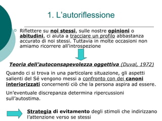 1. L’autoriflessione
 Riflettere su noi stessi, sulle nostre opinioni o
abitudini, ci aiuta a tracciare un profilo abbastanza
accurato di noi stessi. Tuttavia in molte occasioni non
amiamo ricorrere all’introspezione
Teoria dell’autoconsapevolezza oggettiva (Duval, 1972)
Quando ci si trova in una particolare situazione, gli aspetti
salienti del Sé vengono messi a confronto con dei canoni
interiorizzati concernenti ciò che la persona aspira ad essere.
Un’eventuale discrepanza determina ripercussioni
sull’autostima.
Strategia di evitamento degli stimoli che indirizzano
l’attenzione verso se stessi
 