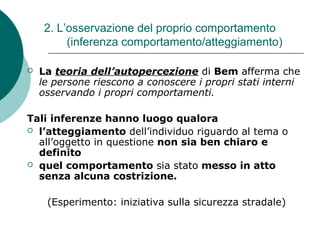 2. L’osservazione del proprio comportamento
(inferenza comportamento/atteggiamento)
 La teoria dell’autopercezione di Bem afferma che
le persone riescono a conoscere i propri stati interni
osservando i propri comportamenti.
Tali inferenze hanno luogo qualora
 l’atteggiamento dell’individuo riguardo al tema o
all’oggetto in questione non sia ben chiaro e
definito
 quel comportamento sia stato messo in atto
senza alcuna costrizione.
(Esperimento: iniziativa sulla sicurezza stradale)
 