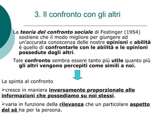 3. Il confronto con gli altri
La teoria del confronto sociale di Festinger (1954)
sostiene che il modo migliore per giungere ad
un’accurata conoscenza delle nostre opinioni e abilità
è quello di confrontarle con le abilità e le opinioni
possedute dagli altri.
Tale confronto sembra essere tanto più utile quanto più
gli altri vengono percepiti come simili a noi.
La spinta al confronto
cresce in maniera inversamente proporzionale alle
informazioni che possediamo su noi stessi.
varia in funzione della rilevanza che un particolare aspetto
del sé ha per la persona.
 