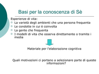 Basi per la conoscenza di Sè
Esperienze di vita:
 La varietà degli ambienti che una persona frequenta
 Le condotte in cui è coinvolta
 La gente che frequenta
 I modelli di vita che osserva direttamente o tramite i
media
Materiale per l’elaborazione cognitiva
Quali motivazioni ci portano a selezionare parte di queste
informazioni?
 