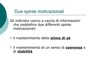 Due spinte motivazionali
Gli individui vanno a caccia di informazioni
che soddisfino due differenti spinte
motivazionali:
 il mantenimento della stima di sé
 il mantenimento di un senso di coerenza e
di stabilità
 