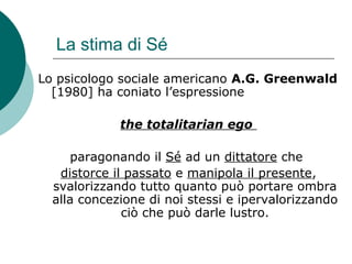 La stima di Sé
Lo psicologo sociale americano A.G. Greenwald
[1980] ha coniato l’espressione
the totalitarian ego
paragonando il Sé ad un dittatore che
distorce il passato e manipola il presente,
svalorizzando tutto quanto può portare ombra
alla concezione di noi stessi e ipervalorizzando
ciò che può darle lustro.
 