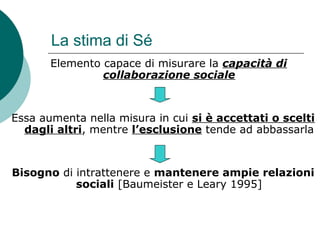 La stima di Sé
Elemento capace di misurare la capacità di
collaborazione sociale
Essa aumenta nella misura in cui si è accettati o scelti
dagli altri, mentre l’esclusione tende ad abbassarla
Bisogno di intrattenere e mantenere ampie relazioni
sociali [Baumeister e Leary 1995]
 