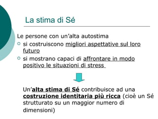 La stima di Sé
Le persone con un’alta autostima
 si costruiscono migliori aspettative sul loro
futuro
 si mostrano capaci di affrontare in modo
positivo le situazioni di stress
Un’alta stima di Sé contribuisce ad una
costruzione identitaria più ricca (cioè un Sé
strutturato su un maggior numero di
dimensioni)
 