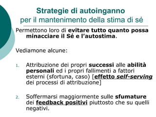 Strategie di autoinganno
per il mantenimento della stima di sé
Permettono loro di evitare tutto quanto possa
minacciare il Sé e l’autostima.
Vediamone alcune:
1. Attribuzione dei propri successi alle abilità
personali ed i propri fallimenti a fattori
esterni (sfortuna, caso) [effetto self-serving
dei processi di attribuzione]
2. Soffermarsi maggiormente sulle sfumature
dei feedback positivi piuttosto che su quelli
negativi.
 