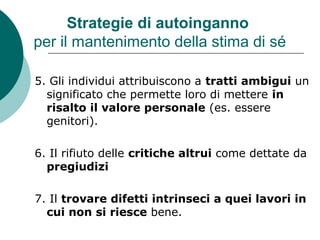 Strategie di autoinganno
per il mantenimento della stima di sé
5. Gli individui attribuiscono a tratti ambigui un
significato che permette loro di mettere in
risalto il valore personale (es. essere
genitori).
6. Il rifiuto delle critiche altrui come dettate da
pregiudizi
7. Il trovare difetti intrinseci a quei lavori in
cui non si riesce bene.
 