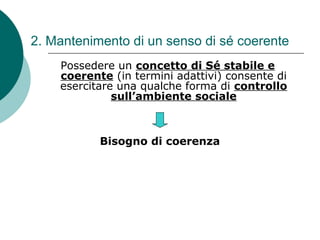2. Mantenimento di un senso di sé coerente
Possedere un concetto di Sé stabile e
coerente (in termini adattivi) consente di
esercitare una qualche forma di controllo
sull’ambiente sociale
Bisogno di coerenza
 