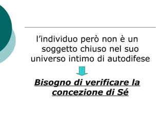 l’individuo però non è un
soggetto chiuso nel suo
universo intimo di autodifese
Bisogno di verificare la
concezione di Sé
 