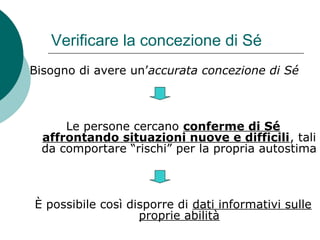Verificare la concezione di Sé
Bisogno di avere un’accurata concezione di Sé
Le persone cercano conferme di Sé
affrontando situazioni nuove e difficili, tali
da comportare “rischi” per la propria autostima
È possibile così disporre di dati informativi sulle
proprie abilità
 