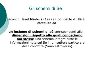Gli schemi di Sé
Secondo Hazel Markus (1977) il concetto di Sé è
costituito da
un insieme di schemi di sé corrispondenti alle
dimensioni rispetto alle quali conosciamo
noi stessi: uno schema integra tutte le
informazioni note sul Sé in un settore particolare
della condotta (Sono estroverso)
 