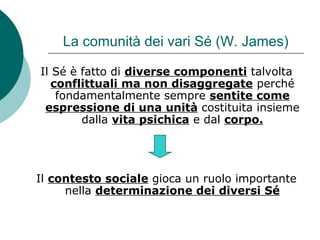 La comunità dei vari Sé (W. James)
Il Sé è fatto di diverse componenti talvolta
conflittuali ma non disaggregate perché
fondamentalmente sempre sentite come
espressione di una unità costituita insieme
dalla vita psichica e dal corpo.
Il contesto sociale gioca un ruolo importante
nella determinazione dei diversi Sé
 
