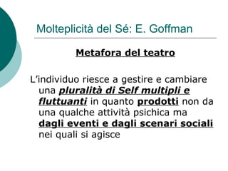 Molteplicità del Sé: E. Goffman
Metafora del teatro
L’individuo riesce a gestire e cambiare
una pluralità di Self multipli e
fluttuanti in quanto prodotti non da
una qualche attività psichica ma
dagli eventi e dagli scenari sociali
nei quali si agisce
 