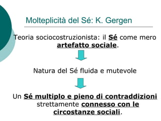 Molteplicità del Sé: K. Gergen
Teoria sociocostruzionista: il Sé come mero
artefatto sociale.
Natura del Sé fluida e mutevole
Un Sé multiplo e pieno di contraddizioni
strettamente connesso con le
circostanze sociali.
 