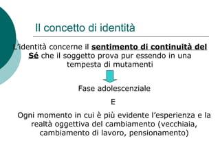 Il concetto di identità
L’identità concerne il sentimento di continuità del
Sé che il soggetto prova pur essendo in una
tempesta di mutamenti
Fase adolescenziale
E
Ogni momento in cui è più evidente l’esperienza e la
realtà oggettiva del cambiamento (vecchiaia,
cambiamento di lavoro, pensionamento)
 
