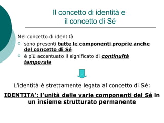 Il concetto di identità e
il concetto di Sé
Nel concetto di identità
 sono presenti tutte le componenti proprie anche
del concetto di Sé
 è più accentuato il significato di continuità
temporale
L’identità è strettamente legata al concetto di Sé:
IDENTITA’: l’unità delle varie componenti del Sé in
un insieme strutturato permanente
 