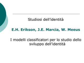 Studiosi dell’identità
E.H. Erikson, J.E. Marcia, W. Meeus
I modelli classificatori per lo studio dello
sviluppo dell’identità
 