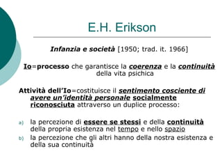 E.H. Erikson
Infanzia e società [1950; trad. it. 1966]
Io=processo che garantisce la coerenza e la continuità
della vita psichica
Attività dell’Io=costituisce il sentimento cosciente di
avere un’identità personale socialmente
riconosciuta attraverso un duplice processo:
a) la percezione di essere se stessi e della continuità
della propria esistenza nel tempo e nello spazio
b) la percezione che gli altri hanno della nostra esistenza e
della sua continuità
 