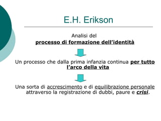 E.H. Erikson
Analisi del
processo di formazione dell’identità
Un processo che dalla prima infanzia continua per tutto
l’arco della vita
Una sorta di accrescimento e di equilibrazione personale
attraverso la registrazione di dubbi, paure e crisi.
 