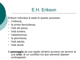 E.H. Erikson
Erikson individua 8 stadi di questo processo:
 l’infanzia,
 la prima fanciullezza,
 l’età del gioco,
 l’età scolare,
 l’adolescenza,
 la giovinezza,
 l’età adulta,
 l’età senile
Il passaggio da uno stadio all’altro avviene nei termini di
una crisi, di un conflitto tra due elementi bipolari
contrapposti.
 