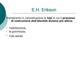 E.H. Erikson
Prenderemo in considerazione le fasi in cui il processo
di costruzione dell’identità diviene più attivo.
 l’adolescenza,
 la giovinezza,
 l’età adulta
 