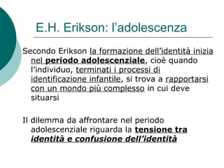 E.H. Erikson: l’adolescenza
Secondo Erikson la formazione dell’identità inizia
nel periodo adolescenziale, cioè quando
l’individuo, terminati i processi di
identificazione infantile, si trova a rapportarsi
con un mondo più complesso in cui deve
situarsi
Il dilemma da affrontare nel periodo
adolescenziale riguarda la tensione tra
identità e confusione dell’identità
 