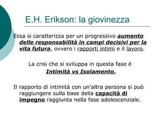 E.H. Erikson: la giovinezza
Essa si caratterizza per un progressivo aumento
delle responsabilità in campi decisivi per la
vita futura, ovvero i rapporti intimi e il lavoro.
La crisi che si sviluppa in questa fase è
Intimità vs Isolamento.
Il rapporto di intimità con un’altra persona si può
raggiungere sulla base della capacità di
impegno raggiunta nella fase adolescenziale.
 