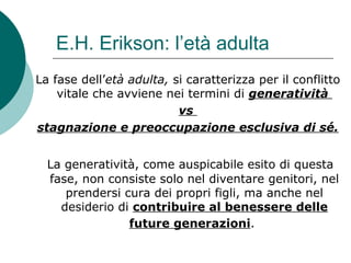 E.H. Erikson: l’età adulta
La fase dell’età adulta, si caratterizza per il conflitto
vitale che avviene nei termini di generatività
vs
stagnazione e preoccupazione esclusiva di sé.
La generatività, come auspicabile esito di questa
fase, non consiste solo nel diventare genitori, nel
prendersi cura dei propri figli, ma anche nel
desiderio di contribuire al benessere delle
future generazioni.
 