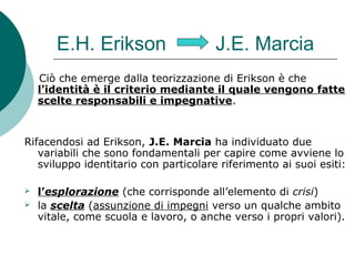 E.H. Erikson J.E. Marcia
Ciò che emerge dalla teorizzazione di Erikson è che
l’identità è il criterio mediante il quale vengono fatte
scelte responsabili e impegnative.
Rifacendosi ad Erikson, J.E. Marcia ha individuato due
variabili che sono fondamentali per capire come avviene lo
sviluppo identitario con particolare riferimento ai suoi esiti:
 l’esplorazione (che corrisponde all’elemento di crisi)
 la scelta (assunzione di impegni verso un qualche ambito
vitale, come scuola e lavoro, o anche verso i propri valori).
 