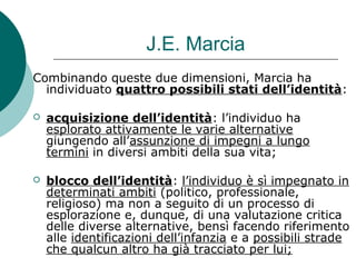 J.E. Marcia
Combinando queste due dimensioni, Marcia ha
individuato quattro possibili stati dell’identità:
 acquisizione dell’identità: l’individuo ha
esplorato attivamente le varie alternative
giungendo all’assunzione di impegni a lungo
termini in diversi ambiti della sua vita;
 blocco dell’identità: l’individuo è sì impegnato in
determinati ambiti (politico, professionale,
religioso) ma non a seguito di un processo di
esplorazione e, dunque, di una valutazione critica
delle diverse alternative, bensì facendo riferimento
alle identificazioni dell’infanzia e a possibili strade
che qualcun altro ha già tracciato per lui;
 