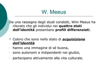 W. Meeus
Da una rassegna degli studi condotti, Wim Meeus ha
rilevato che gli individui nei quattro stati
dell’identità presentano profili differenziati.
 Coloro che sono nello stato di acquisizione
dell’identità
- hanno una immagine di sé buona,
- sono autonomi e indipendenti nei giudizi,
- partecipano attivamente alla vita culturale.
 