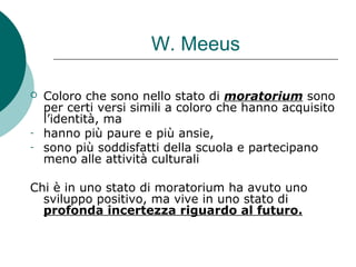 W. Meeus
 Coloro che sono nello stato di moratorium sono
per certi versi simili a coloro che hanno acquisito
l’identità, ma
- hanno più paure e più ansie,
- sono più soddisfatti della scuola e partecipano
meno alle attività culturali
Chi è in uno stato di moratorium ha avuto uno
sviluppo positivo, ma vive in uno stato di
profonda incertezza riguardo al futuro.
 