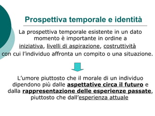 Prospettiva temporale e identità
La prospettiva temporale esistente in un dato
momento è importante in ordine a
iniziativa, livelli di aspirazione, costruttività
con cui l’individuo affronta un compito o una situazione.
L’umore piuttosto che il morale di un individuo
dipendono più dalle aspettative circa il futuro e
dalla rappresentazione delle esperienze passate,
piuttosto che dall’esperienza attuale
 