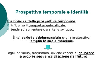 Prospettiva temporale e identità
L’ampiezza della prospettiva temporale
 influenza il comportamento attuale
 tende ad aumentare durante lo sviluppo.
È nel periodo adolescenziale che la prospettiva
amplia le sue dimensioni.
ogni individuo, maturando, diviene capace di collocare
le proprie sequenze di azione nel futuro
 