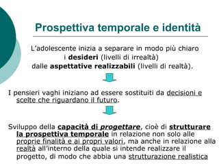 Prospettiva temporale e identità
L’adolescente inizia a separare in modo più chiaro
i desideri (livelli di irrealtà)
dalle aspettative realizzabili (livelli di realtà).
I pensieri vaghi iniziano ad essere sostituiti da decisioni e
scelte che riguardano il futuro.
Sviluppo della capacità di progettare, cioè di strutturare
la prospettiva temporale in relazione non solo alle
proprie finalità e ai propri valori, ma anche in relazione alla
realtà all’interno della quale si intende realizzare il
progetto, di modo che abbia una strutturazione realistica
 
